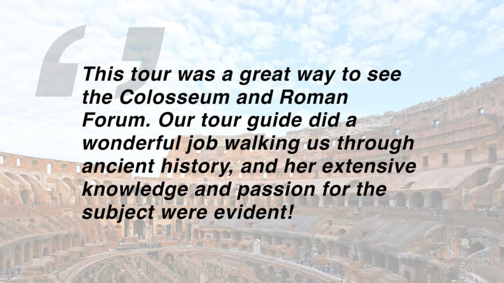 Review of the best Colosseum tour which reads "This tour was a great way to see the Colosseum and Roman Forum. Our tour guide did a wonderful job walking us through ancient history, and her extensive knowledge and passion for the subject were evident!"