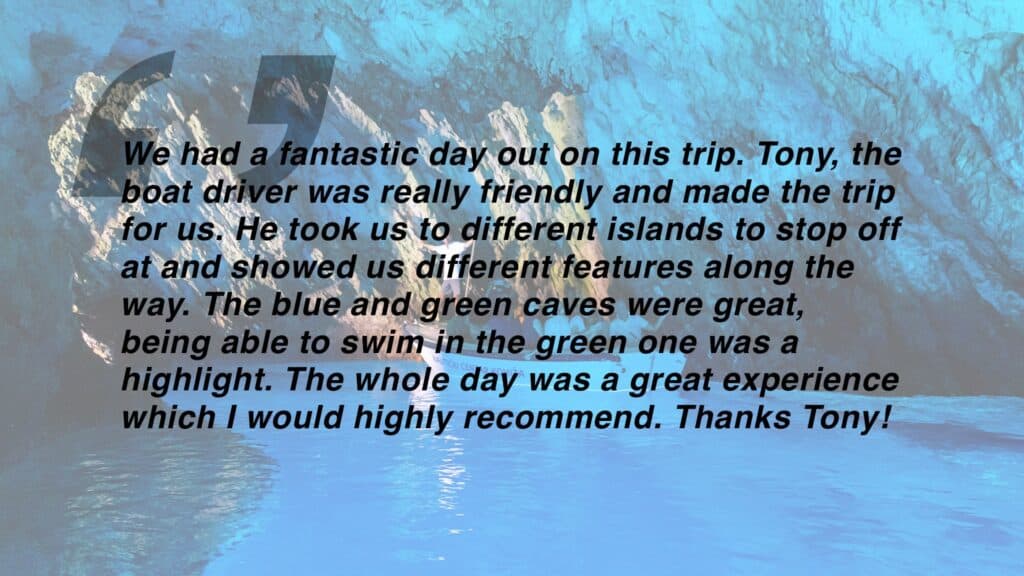 Review which says "We had a fantastic day out on this trip. Tony, the boat driver was really friendly and made the trip for us. He took us to different islands to stop off at and showed us different features along the way. The blue and green caves were great, being able to swim in the green one was a highlight. The whole day was a great experience which I would highly recommend. Thanks Tony!"