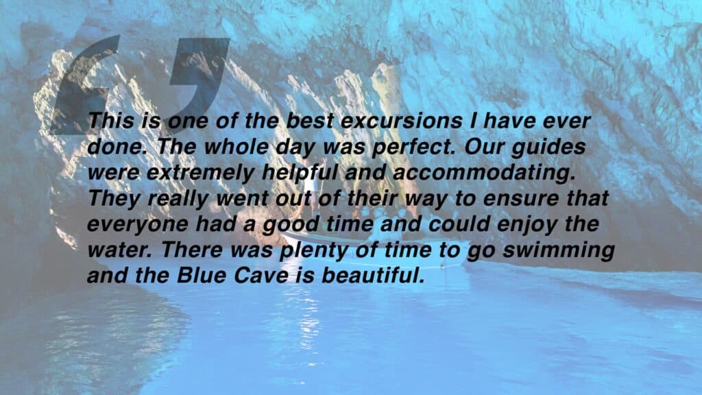 Review which says "This is one of the best excursions I have ever done. The whole day was perfect. Our guides were extremely helpful and accommodating. They really went out of their way to ensure that everyone had a good time and could enjoy the water. There was plenty of time to go swimming and the Blue Cave is beautiful."
