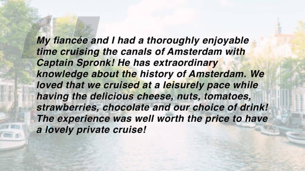 Review which says "My fiancée and I had a thoroughly enjoyable time cruising the canals of Amsterdam with Captain Spronk! He has extraordinary knowledge about the history of Amsterdam. We loved that we cruised at a leisurely pace while having the delicious cheese, nuts, tomatoes, strawberries, chocolate and our choice of drink! The experience was well worth the price to have a lovely private cruise!"