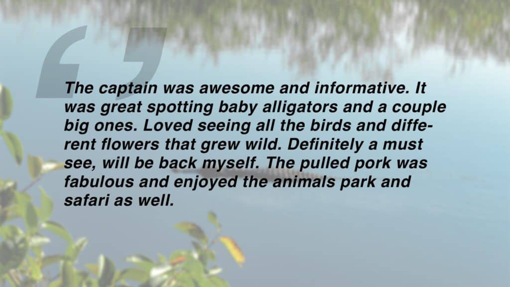 Review which says "The captain was awesome and informative. It was great spotting baby alligators and a couple big ones. Loved seeing all the birds and different flowers that grew wild. Definitely a must see, will be back myself. The pulled pork was fabulous and enjoyed the animals park and safari as well."
