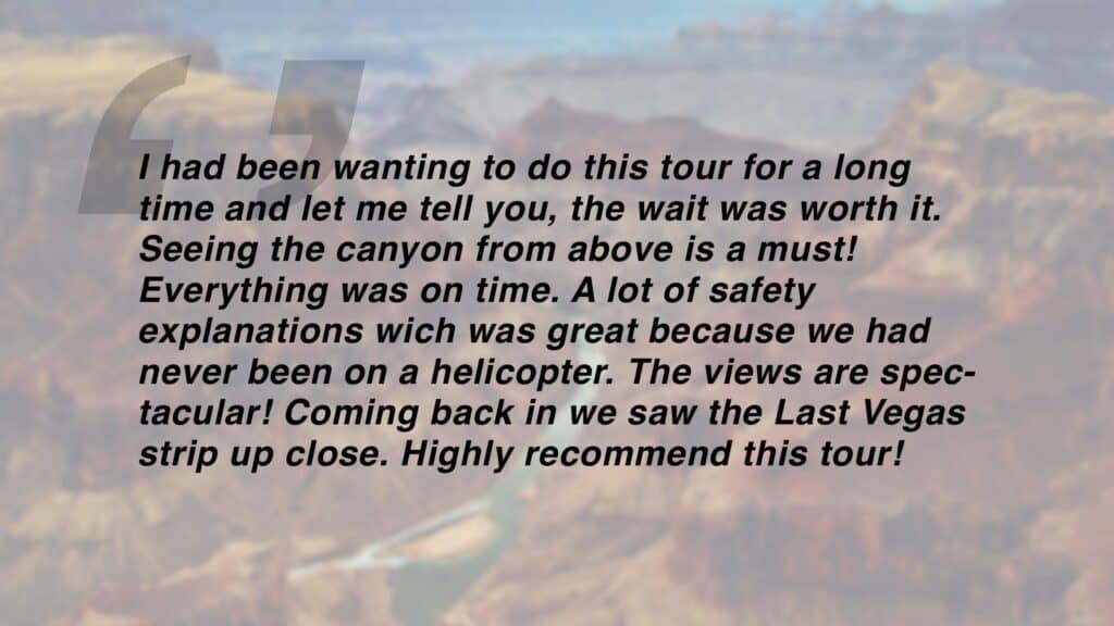 Review which says "I had been wanting to do this tour for a long time and let me tell you, the wait was worth it. Seeing the canyon from above is a must! Everything was on time. A lot of safety explanations wich was great because we had never been on a helicopter. The views are spectacular! Coming back in we saw the Last Vegas strip up close. Highly recommend this tour!"