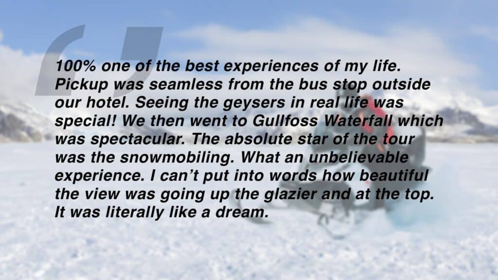 Review which says "100% one of the best experiences of my life. Pickup was seamless from the bus stop outside our hotel. Seeing the geysers in real life was
special! We then went to Gullfoss Waterfall which was spectacular. The absolute star of the tour was the snowmobiling. What an unbelievable
experience. I can’t put into words how beautiful the view was going up the glazier and at the top. It was literally like a dream."