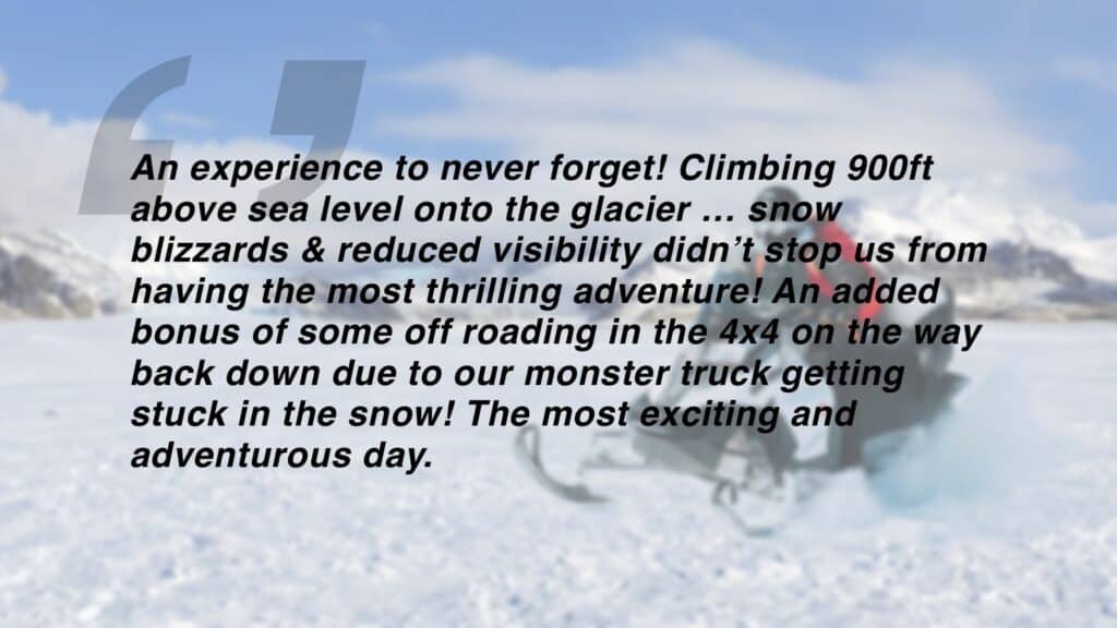 Review which says "An experience to never forget! Climbing 900ft above sea level onto the glacier … snow
blizzards & reduced visibility didn’t stop us from having the most thrilling adventure! An added bonus of some off roading in the 4x4 on the way back down due to our monster truck getting stuck in the snow! The most exciting and
adventurous day. "