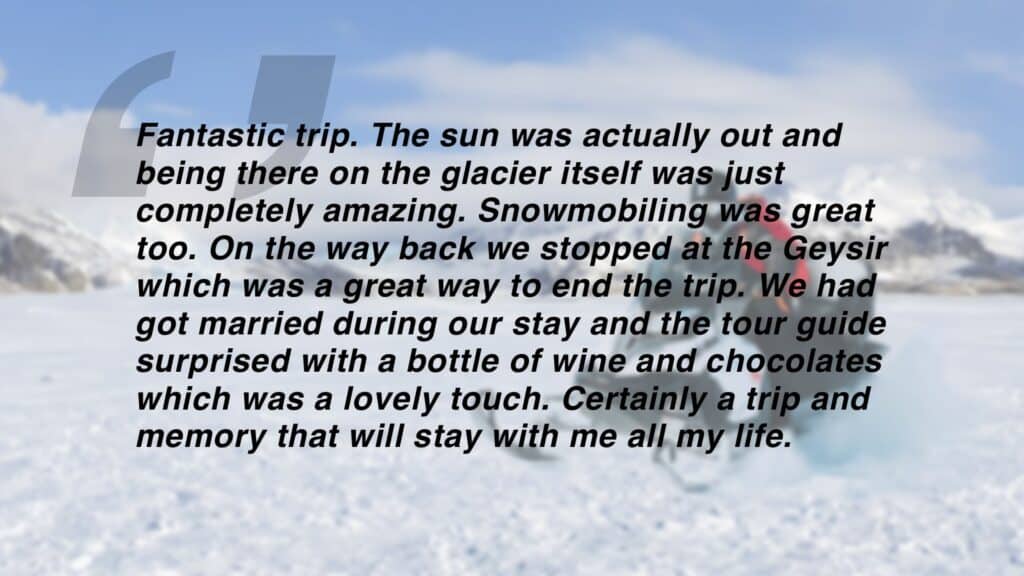 Review which says "Fantastic trip. The sun was actually out and being there on the glacier itself was just
completely amazing. Snowmobiling was great too. On the way back we stopped at the Geysir which was a great way to end the trip. We had got married during our stay and the tour guide surprised with a bottle of wine and chocolates which was a lovely touch. Certainly a trip and memory that will stay with me all my life."