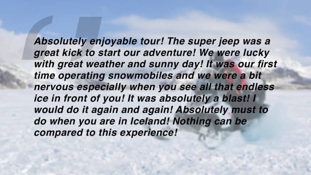 Review which says "Absolutely enjoyable tour! The super jeep was a great kick to start our adventure! We were lucky with great weather and sunny day! It was our first time operating snowmobiles and we were a bit nervous especially when you see all that endless ice in front of you! It was absolutely a blast! I would do it again and again! Absolutely must to do when you are in Iceland! Nothing can be
compared to this experience!"